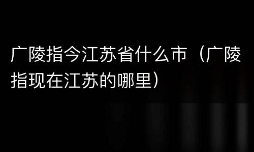 广陵指今江苏省什么市（广陵指现在江苏的哪里）