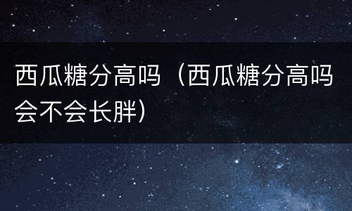 西瓜糖分高吗（西瓜糖分高吗会不会长胖）