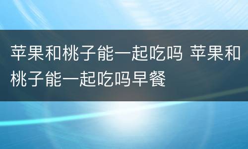 苹果和桃子能一起吃吗 苹果和桃子能一起吃吗早餐