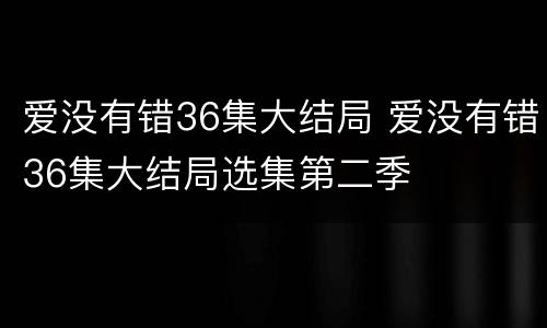 爱没有错36集大结局 爱没有错36集大结局选集第二季