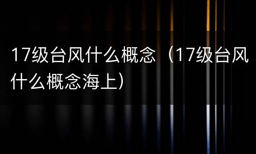 17级台风什么概念（17级台风什么概念海上）