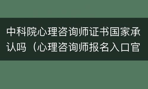 中科院心理咨询师证书国家承认吗（心理咨询师报名入口官网2024）