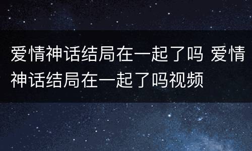 爱情神话结局在一起了吗 爱情神话结局在一起了吗视频