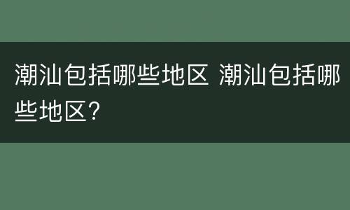 潮汕包括哪些地区 潮汕包括哪些地区?