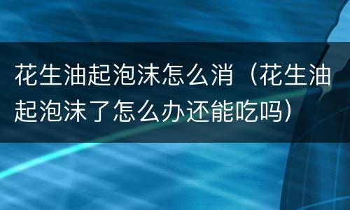 花生油起泡沫怎么消（花生油起泡沫了怎么办还能吃吗）