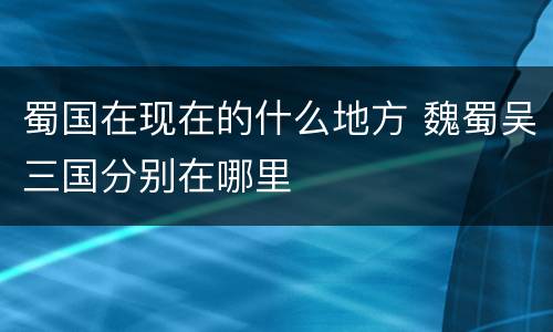 蜀国在现在的什么地方 魏蜀吴三国分别在哪里