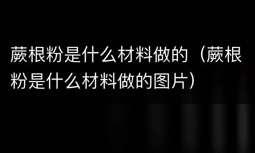 蕨根粉是什么材料做的（蕨根粉是什么材料做的图片）