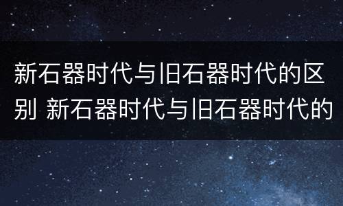 新石器时代与旧石器时代的区别 新石器时代与旧石器时代的区别主要在于