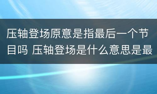 压轴登场原意是指最后一个节目吗 压轴登场是什么意思是最后一个节目