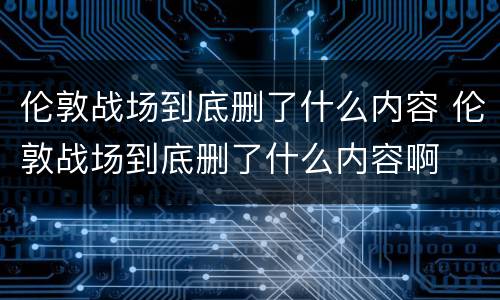 伦敦战场到底删了什么内容 伦敦战场到底删了什么内容啊