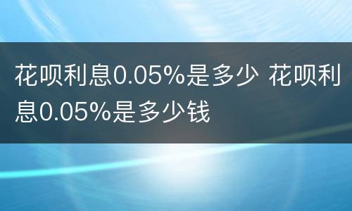 花呗利息0.05%是多少 花呗利息0.05%是多少钱