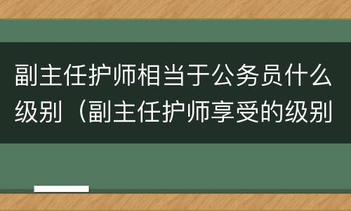 副主任护师相当于公务员什么级别（副主任护师享受的级别待遇）