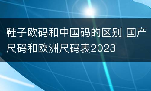 鞋子欧码和中国码的区别 国产尺码和欧洲尺码表2023