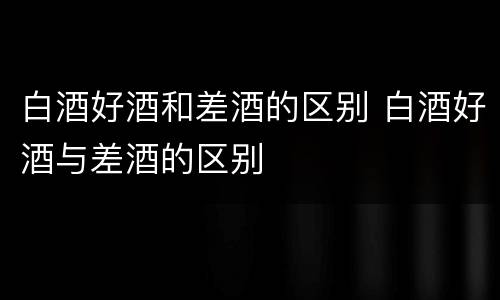 白酒好酒和差酒的区别 白酒好酒与差酒的区别