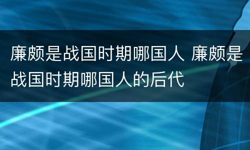 廉颇是战国时期哪国人 廉颇是战国时期哪国人的后代