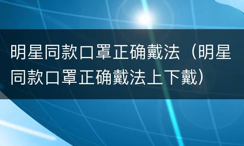 明星同款口罩正确戴法（明星同款口罩正确戴法上下戴）