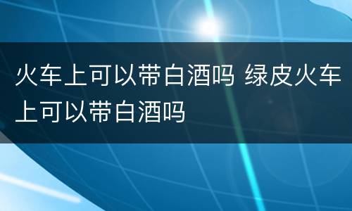 火车上可以带白酒吗 绿皮火车上可以带白酒吗