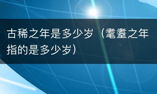 古稀之年是多少岁（耄耋之年指的是多少岁）