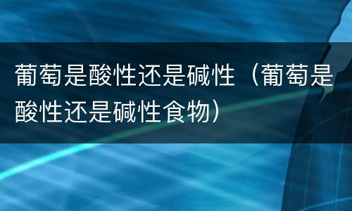 葡萄是酸性还是碱性（葡萄是酸性还是碱性食物）