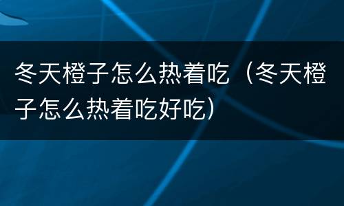 冬天橙子怎么热着吃（冬天橙子怎么热着吃好吃）