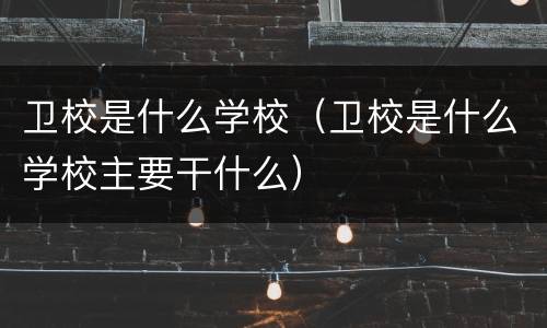 卫校是什么学校（卫校是什么学校主要干什么）