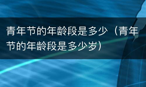 青年节的年龄段是多少（青年节的年龄段是多少岁）