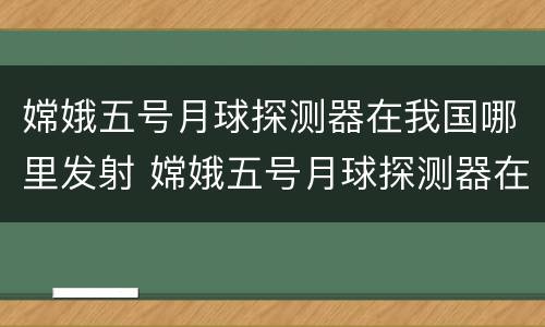 嫦娥五号月球探测器在我国哪里发射 嫦娥五号月球探测器在我国哪里发射成功