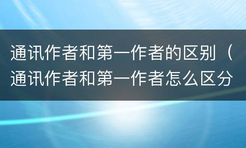 通讯作者和第一作者的区别（通讯作者和第一作者怎么区分）