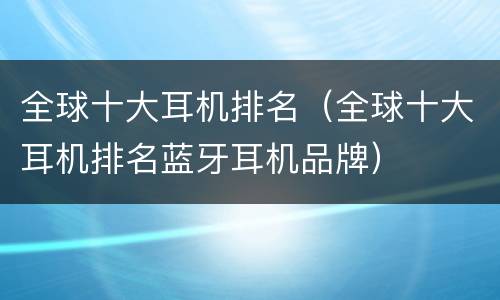 全球十大耳机排名（全球十大耳机排名蓝牙耳机品牌）