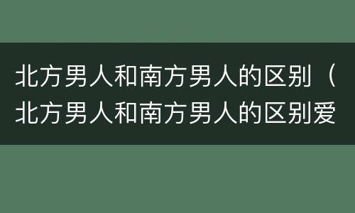 北方男人和南方男人的区别（北方男人和南方男人的区别爱情）