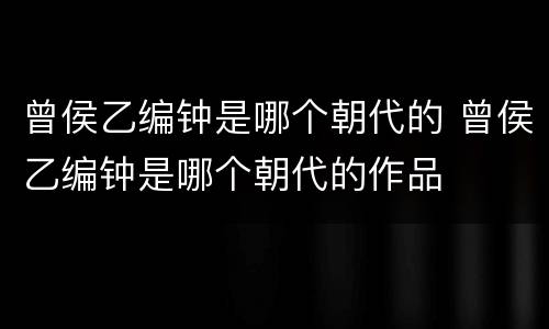 曾侯乙编钟是哪个朝代的 曾侯乙编钟是哪个朝代的作品