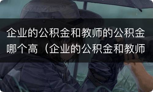 企业的公积金和教师的公积金哪个高（企业的公积金和教师的公积金哪个高些）