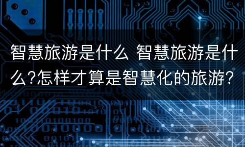 智慧旅游是什么 智慧旅游是什么?怎样才算是智慧化的旅游?