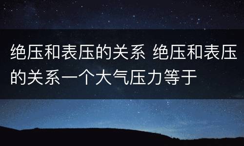 绝压和表压的关系 绝压和表压的关系一个大气压力等于