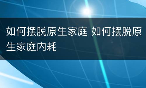 如何摆脱原生家庭 如何摆脱原生家庭内耗