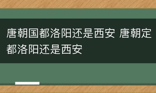 唐朝国都洛阳还是西安 唐朝定都洛阳还是西安