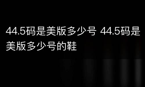 44.5码是美版多少号 44.5码是美版多少号的鞋