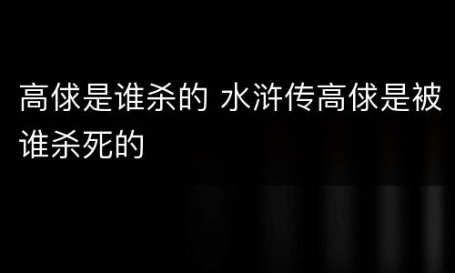 高俅是谁杀的 水浒传高俅是被谁杀死的