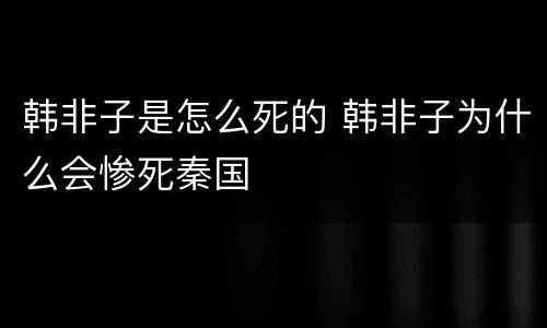 韩非子是怎么死的 韩非子为什么会惨死秦国