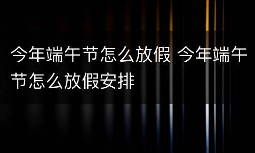 今年端午节怎么放假 今年端午节怎么放假安排