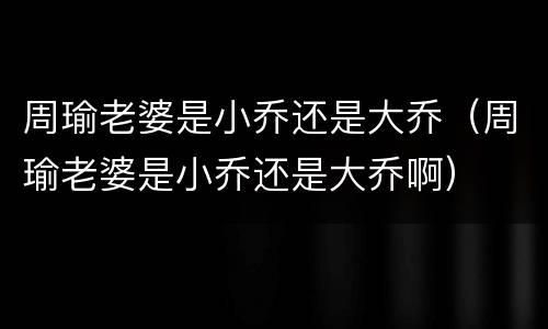 周瑜老婆是小乔还是大乔（周瑜老婆是小乔还是大乔啊）