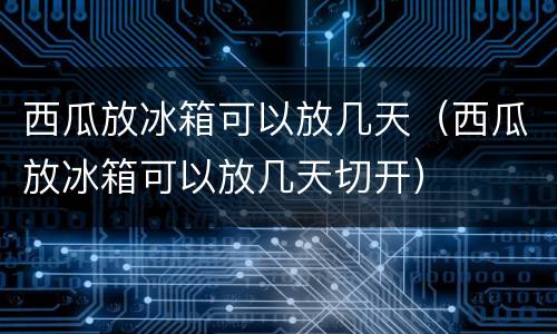 西瓜放冰箱可以放几天（西瓜放冰箱可以放几天切开）