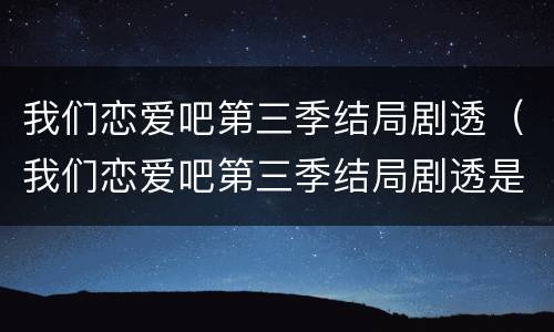 我们恋爱吧第三季结局剧透（我们恋爱吧第三季结局剧透是什么）