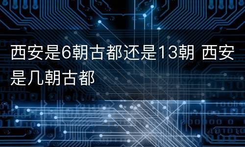 西安是6朝古都还是13朝 西安是几朝古都