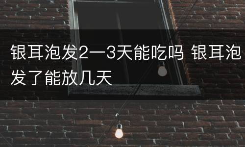 银耳泡发2一3天能吃吗 银耳泡发了能放几天