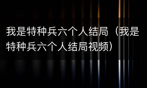 我是特种兵六个人结局（我是特种兵六个人结局视频）