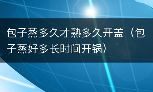 包子蒸多久才熟多久开盖（包子蒸好多长时间开锅）