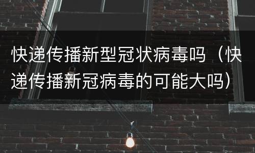 快递传播新型冠状病毒吗（快递传播新冠病毒的可能大吗）