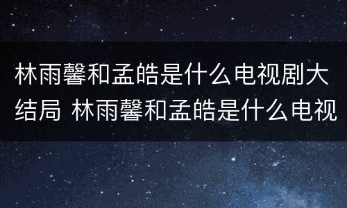 林雨馨和孟皓是什么电视剧大结局 林雨馨和孟皓是什么电视剧大结局的