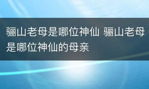 骊山老母是哪位神仙 骊山老母是哪位神仙的母亲